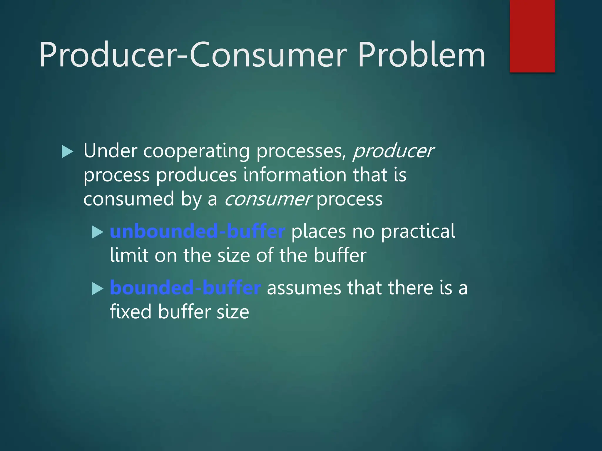 Producer-Consumer Problem  Under cooperating processes, producer process produces information that is consumed by a consumer process  unbounded-buffer places no practical limit on the size of the buffer  bounded-buffer assumes that there is a fixed buffer size 