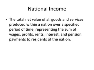 National Income
• The total net value of all goods and services
produced within a nation over a specified
period of time, representing the sum of
wages, profits, rents, interest, and pension
payments to residents of the nation.
 