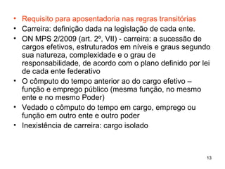Requisito para aposentadoria nas regras transitórias Carreira: definição dada na legislação de cada ente. ON MPS 2/2009 (art. 2º, VII) - carreira: a sucessão de cargos efetivos, estruturados em níveis e graus segundo sua natureza, complexidade e o grau de responsabilidade, de acordo com o plano definido por lei de cada ente federativo  O cômputo do tempo anterior ao do cargo efetivo – função e emprego público (mesma função, no mesmo ente e no mesmo Poder) Vedado o cômputo do tempo em cargo, emprego ou função em outro ente e outro poder Inexistência de carreira: cargo isolado 
