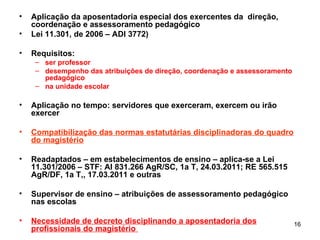 Aplicação da aposentadoria especial dos exercentes da  direção, coordenação e assessoramento pedagógico Lei 11.301, de 2006 – ADI 3772) Requisitos:  ser professor desempenho das atribuições de direção, coordenação e assessoramento pedagógico na unidade escolar Aplicação no tempo: servidores que exerceram, exercem ou irão exercer Compatibilização das normas estatutárias disciplinadoras do quadro do magistério Readaptados – em estabelecimentos de ensino – aplica-se a Lei 11.301/2006 – STF: AI 831.266 AgR/SC, 1a T, 24.03.2011; RE 565.515 AgR/DF, 1a T,, 17.03.2011 e outras Supervisor de ensino – atribuições de assessoramento pedagógico nas escolas Necessidade de decreto disciplinando a aposentadoria dos profissionais do magistério  