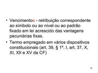 Vencimento s  - retribuição correspondente ao símbolo ou ao nível ou ao padrão fixado em lei acrescido das vantagens pecuniárias fixas.  Termo empregado em vários dispositivos constitucionais (art. 39, § 1º, I, art. 37, X, XI, XII e XV da CF) 