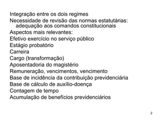 Integração entre os dois regimes Necessidade de revisão das normas estatutárias: adequação aos comandos constitucionais Aspectos mais relevantes:  Efetivo exercício no serviço público Estágio probatório Carreira Cargo (transformação) Aposentadoria do magistério Remuneração, vencimentos, vencimento Base de incidência da contribuição previdenciária Base de cálculo de auxílio-doença Contagem de tempo Acumulação de benefícios previdenciários 
