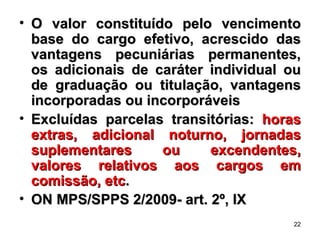 O valor constituído pelo vencimento base do cargo efetivo, acrescido das vantagens pecuniárias permanentes, os adicionais de caráter individual ou de graduação ou titulação, vantagens incorporadas ou incorporáveis  Excluídas parcelas transitórias:  horas extras, adicional noturno, jornadas suplementares ou excendentes, valores relativos aos cargos em comissão, etc .  ON MPS/SPPS 2/2009- art. 2º, IX 