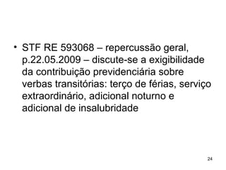 STF RE 593068 – repercussão geral, p.22.05.2009 – discute-se a exigibilidade da contribuição previdenciária sobre verbas transitórias: terço de férias, serviço extraordinário, adicional noturno e adicional de insalubridade 