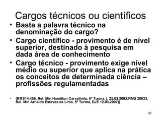 Cargos técnicos ou científicos Basta a palavra técnico na denominação do cargo? Cargo científico - provimento é de nível superior, destinado à pesquisa em dada área de conhecimento Cargo técnico - provimento exige nível médio ou superior que aplica na prática os conceitos de determinada ciência –profissões regulamentadas  (RMS14.456, Rel. Min Hamilton Carvalhido, 6ª Turma, j. 25.03.2003;RMS 20033, Rel. Min Arnaldo Esteves de Lima, 5ª Turma, DJE 12.03.2007)) 