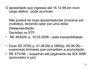 O aposentado que ingressa até 16.12.98 em novo cargo efetivo:  pode acumular Não poderá ter duas aposentadorias (inclusive por invalidez), devendo optar por uma delas  Desaposentação Decisões no STF: RE 463028, p. 10.03.2006 – pela impossibilidade Duas SS 3755( p. 01.06.09) e 2860(p. 06.06.06) –suspensas liminares que concediam a acumulação RE 575186 – suspenso até julgamento da ADI 3998 (procurador e juiz) 