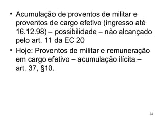 Acumulação de proventos de militar e proventos de cargo efetivo (ingresso até 16.12.98) – possibilidade – não alcançado pelo art. 11 da EC 20 Hoje: Proventos de militar e remuneração em cargo efetivo – acumulação ilícita – art. 37, §10. 