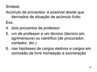 Síntese: Acúmulo de proventos: é possível desde que derivados de situação de acúmulo lícito:  Exs. dois proventos de professor um de professor e um técnico (técnico em agrimensura) ou científico (de procurador, contador, etc.) nas hipóteses de cargos eletivos e cargos em comissão de livre nomeação e exoneração 