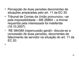 Percepção de duas pensões decorrentes de situações amparadas pelo art. 11 da EC 20 Tribunal de Contas da União pronunciou –se pela impossibilidade – MS 26864 – a liminar requerida pela interessada foi indeferida (16.10.2007) RE 584388 (repercussão geral)– discute-se a concessão de duas pensões, decorrentes de falecimento de servidor na situação do art. 11 da EC 20. 