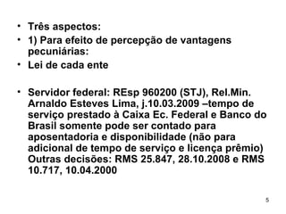 Três aspectos: 1) Para efeito de percepção de vantagens pecuniárias: Lei de cada ente Servidor federal: REsp 960200 (STJ), Rel.Min. Arnaldo Esteves Lima, j.10.03.2009 –tempo de serviço prestado à Caixa Ec. Federal e Banco do Brasil somente pode ser contado para aposentadoria e disponibilidade (não para adicional de tempo de serviço e licença prêmio) Outras decisões: RMS 25.847, 28.10.2008 e RMS 10.717, 10.04.2000 