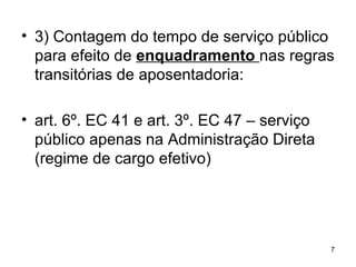 3) Contagem do tempo de serviço público para efeito de  enquadramento  nas regras transitórias de aposentadoria: art. 6º. EC 41 e art. 3º. EC 47 – serviço público apenas na Administração Direta (regime de cargo efetivo) 