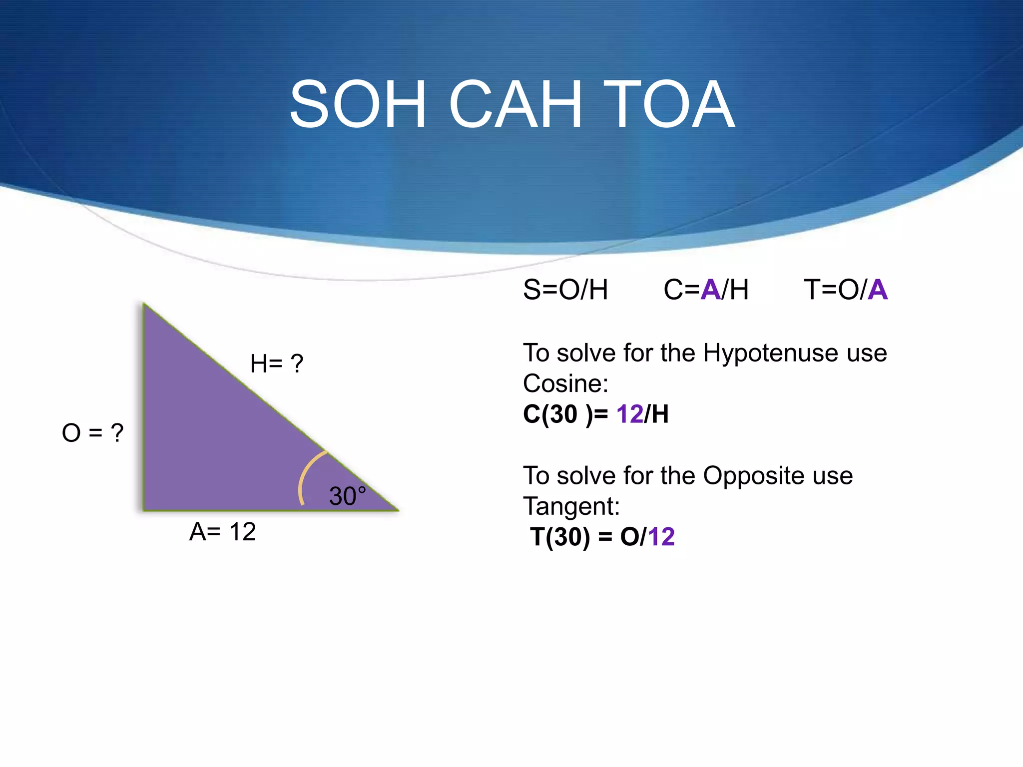 SOH CAH TOA

                       S=O/H       C=A/H       T=O/A

          H= ?         To solve for the Hypotenuse use
                       Cosine:
                       C(30 )= 12/H
O=?
                       To solve for the Opposite use
                 30°   Tangent:
      A= 12             T(30) = O/12
 