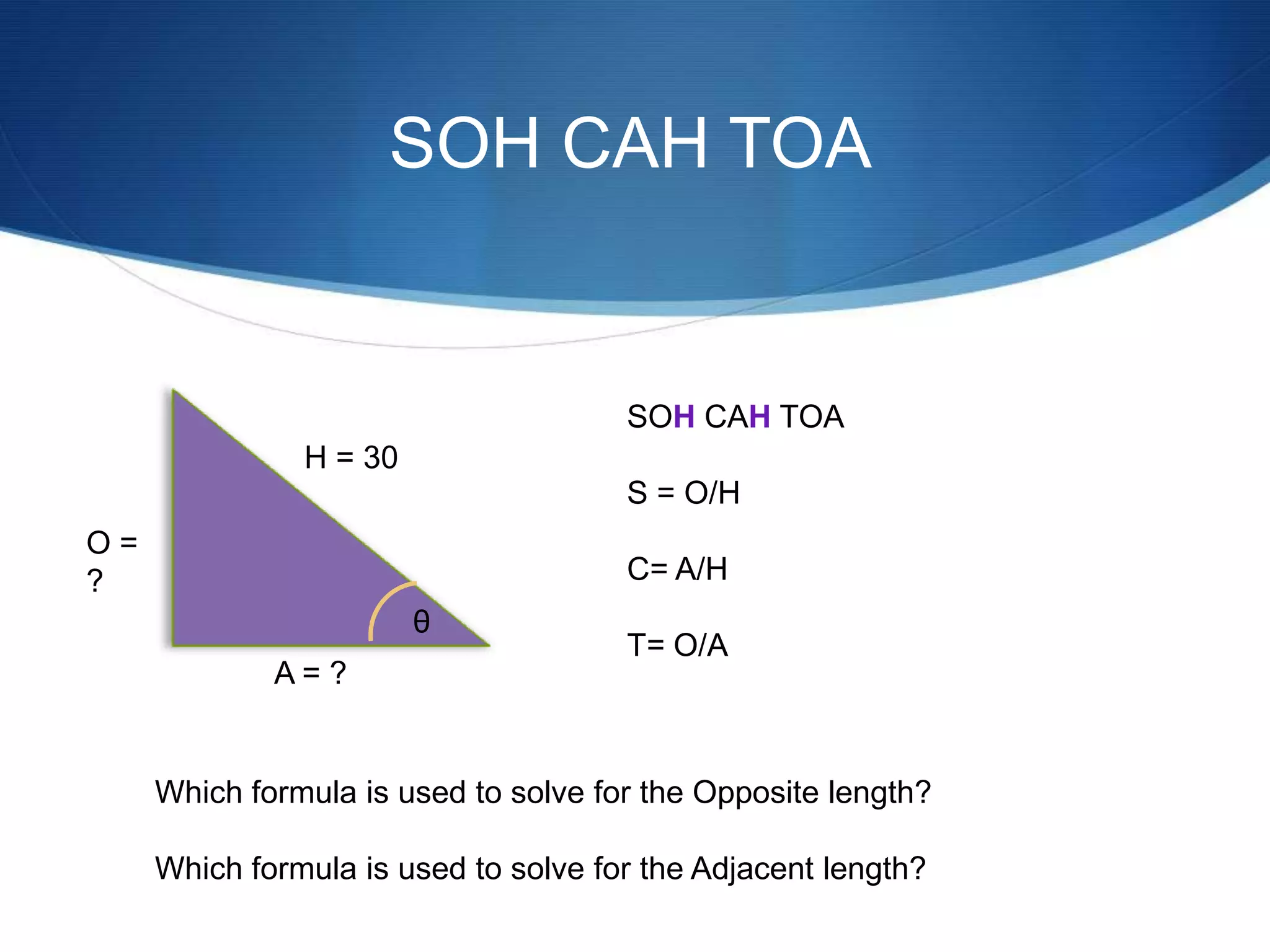 SOH CAH TOA


                                      SOH CAH TOA
               H = 30
                                      S = O/H
O=
?                                     C= A/H
                        θ
                                      T= O/A
             A= ?


     Which formula is used to solve for the Opposite length?

     Which formula is used to solve for the Adjacent length?
 
