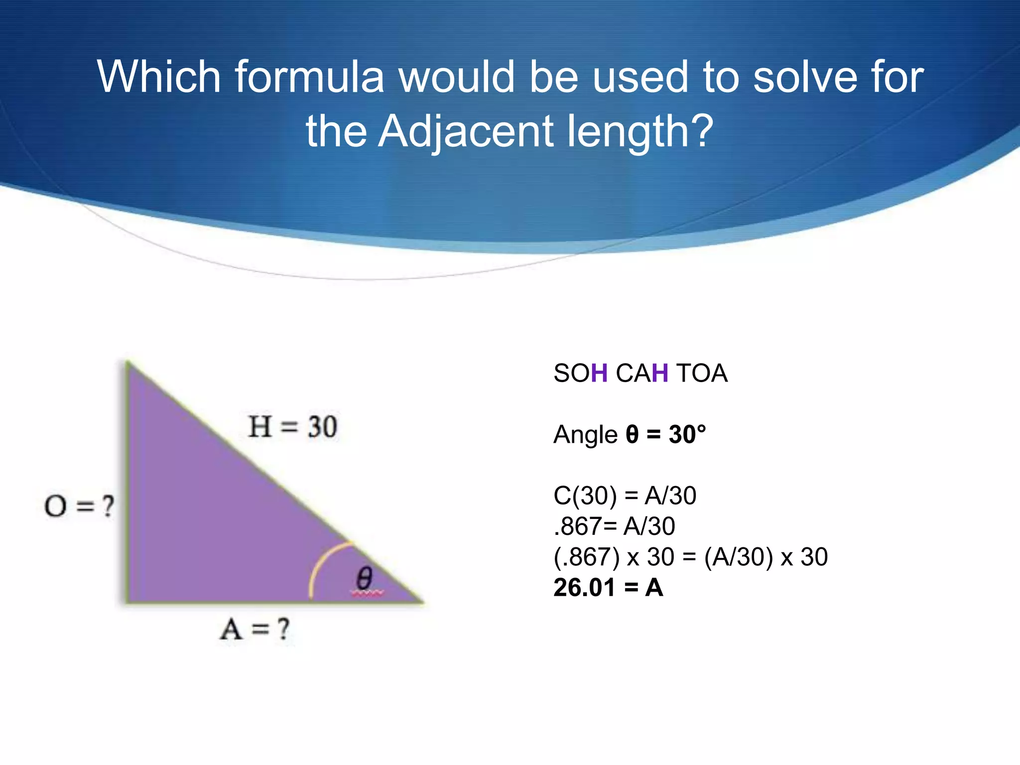 Which formula would be used to solve for
         the Adjacent length?




                      SOH CAH TOA

                      Angle θ = 30°

                      C(30) = A/30
                      .867= A/30
                      (.867) x 30 = (A/30) x 30
                      26.01 = A
 