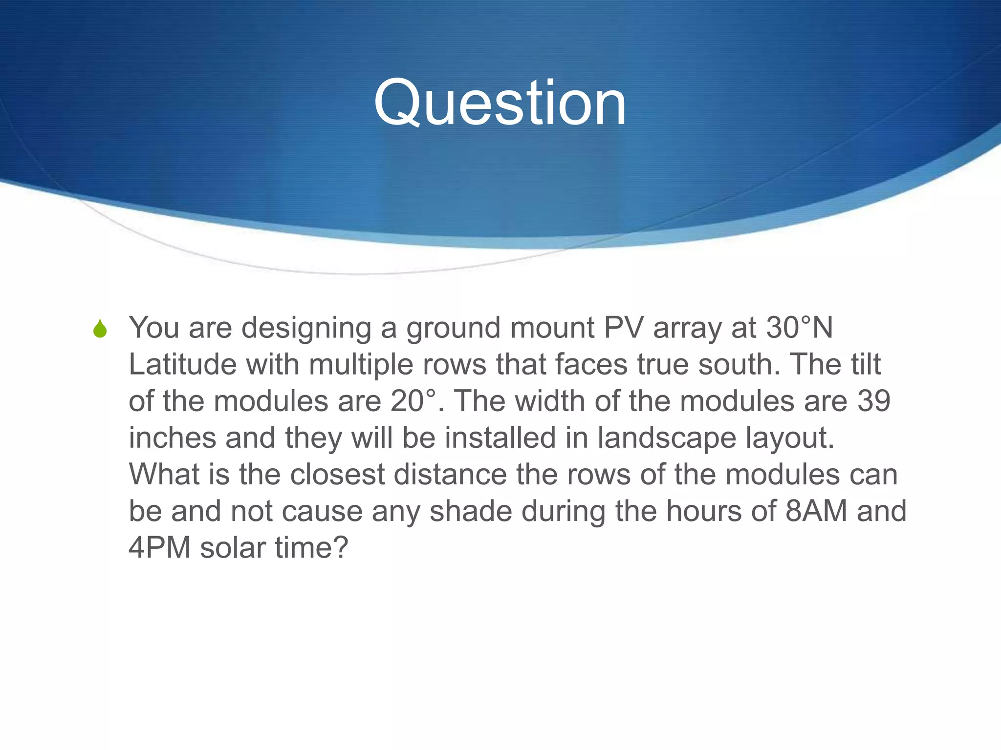 Question


S You are designing a ground mount PV array at 30°N
  Latitude with multiple rows that faces true south. The tilt
  of the modules are 20°. The width of the modules are 39
  inches and they will be installed in landscape layout.
  What is the closest distance the rows of the modules can
  be and not cause any shade during the hours of 8AM and
  4PM solar time?
 