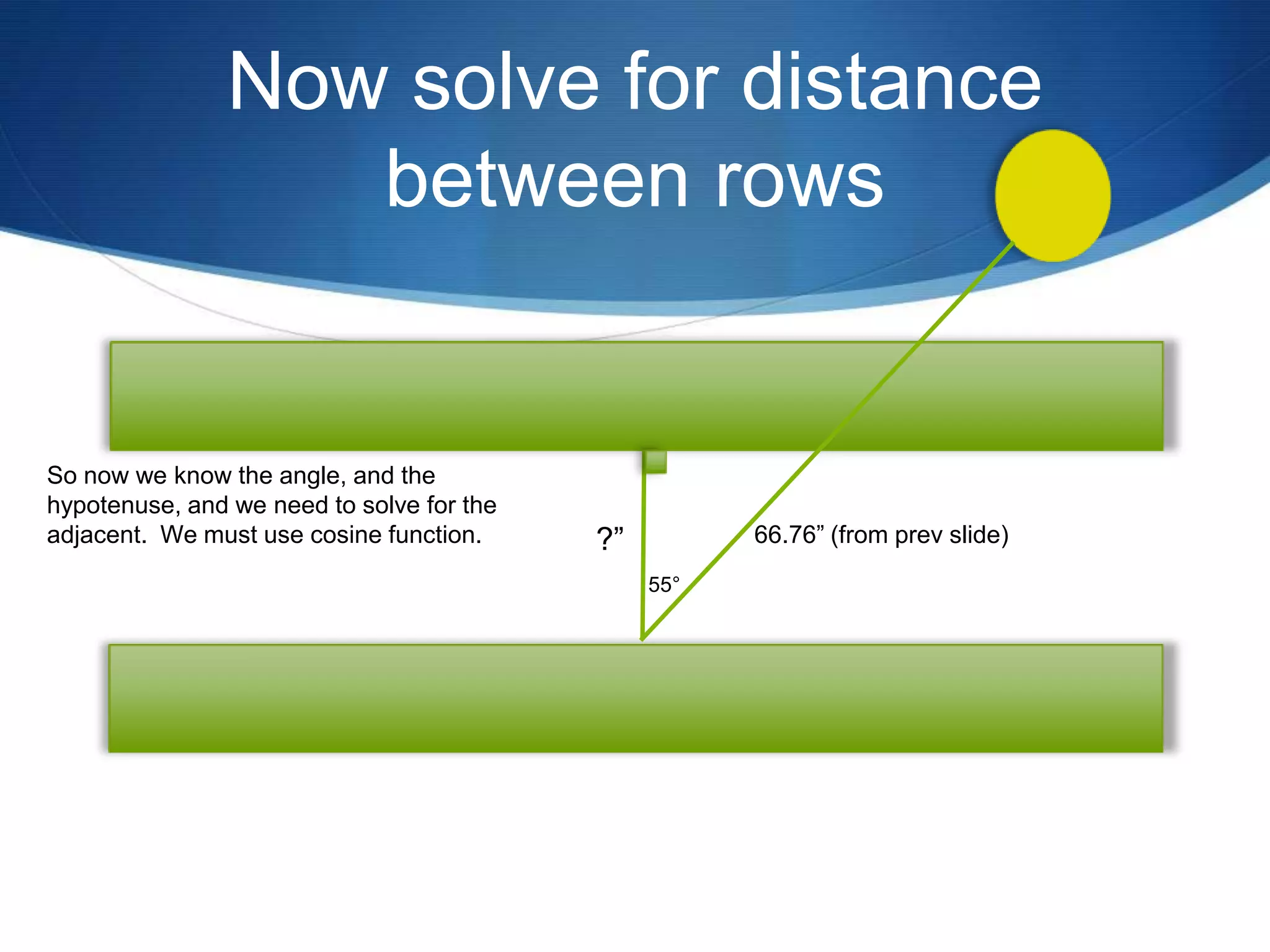 Now solve for distance
                  between rows


So now we know the angle, and the
hypotenuse, and we need to solve for the
adjacent. We must use cosine function.     ?”         66.76” (from prev slide)
                                                55°
 