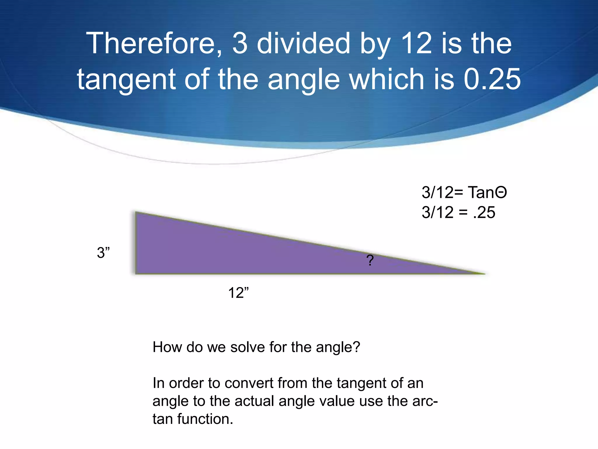 Therefore, 3 divided by 12 is the
tangent of the angle which is 0.25


                                               3/12= TanΘ
                                               3/12 = .25

 3”
                                       ?

                 12”


      How do we solve for the angle?

      In order to convert from the tangent of an
      angle to the actual angle value use the arc-
      tan function.
 