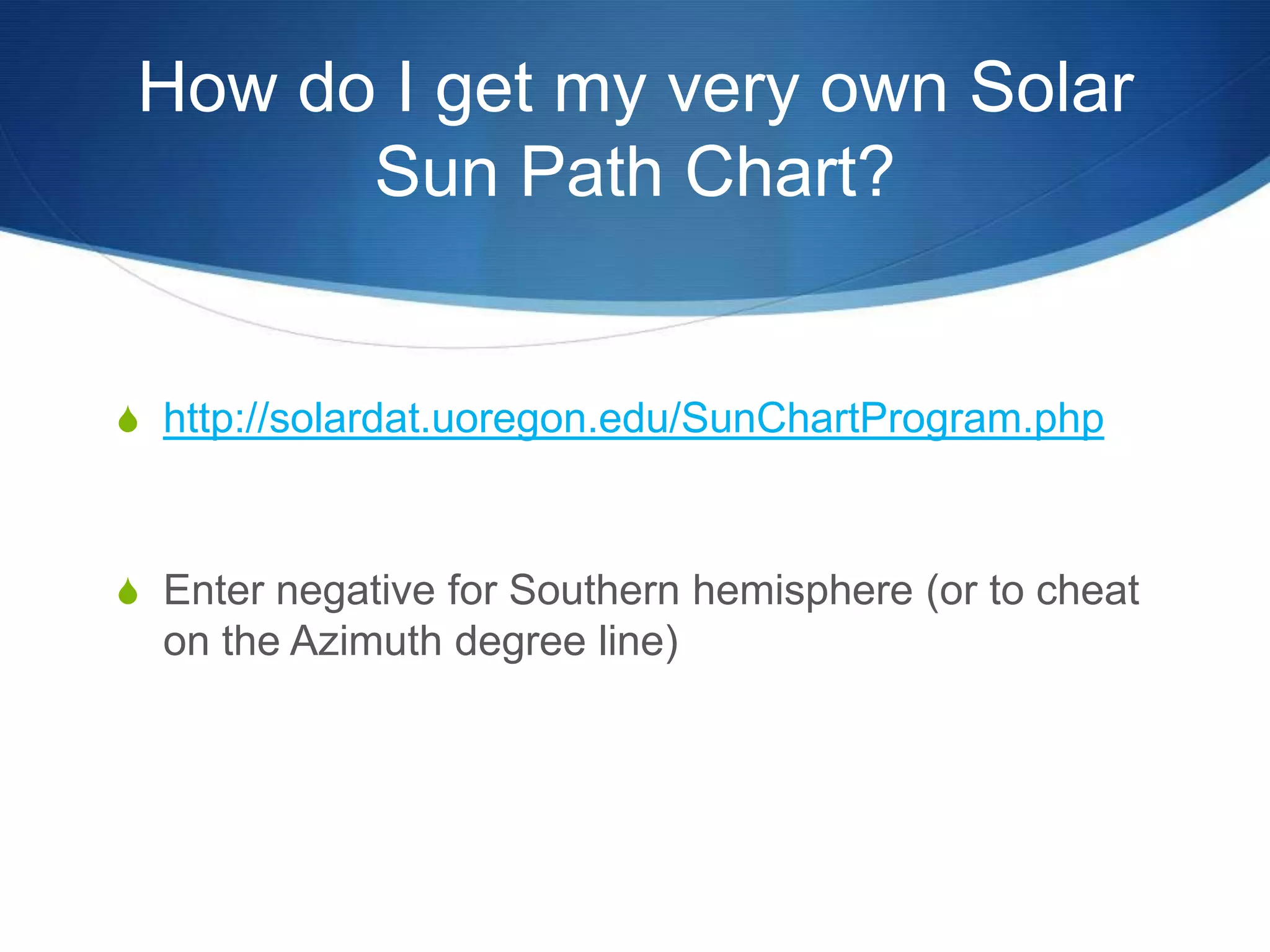 How do I get my very own Solar
       Sun Path Chart?


S http://solardat.uoregon.edu/SunChartProgram.php



S Enter negative for Southern hemisphere (or to cheat
  on the Azimuth degree line)
 