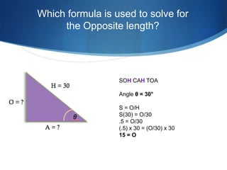 Which formula is used to solve for
     the Opposite length?




                  SOH CAH TOA

                  Angle θ = 30°

                  S = O/H
                  S(30) = O/30
                  .5 = O/30
                  (.5) x 30 = (O/30) x 30
                  15 = O
 