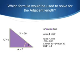 Which formula would be used to solve for
         the Adjacent length?




                      SOH CAH TOA

                      Angle θ = 30°

                      C(30) = A/30
                      .867= A/30
                      (.867) x 30 = (A/30) x 30
                      26.01 = A
 