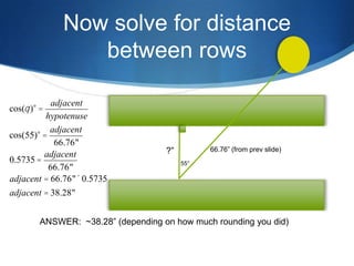 Now solve for distance
                between rows

            adjacent
cos(q )° =
          hypotenuse
           adjacent
cos(55)° =
             66.76"
                                    ?”         66.76” (from prev slide)
         adjacent
0.5735 =                                 55°
           66.76"
adjacent = 66.76"´ 0.5735
adjacent = 38.28"


        ANSWER: ~38.28” (depending on how much rounding you did)
 