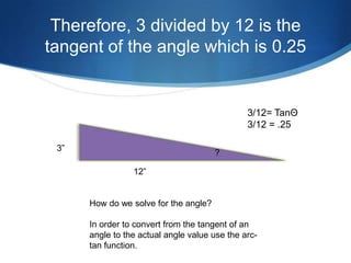 Therefore, 3 divided by 12 is the
tangent of the angle which is 0.25


                                               3/12= TanΘ
                                               3/12 = .25

 3”
                                       ?

                 12”


      How do we solve for the angle?

      In order to convert from the tangent of an
      angle to the actual angle value use the arc-
      tan function.
 