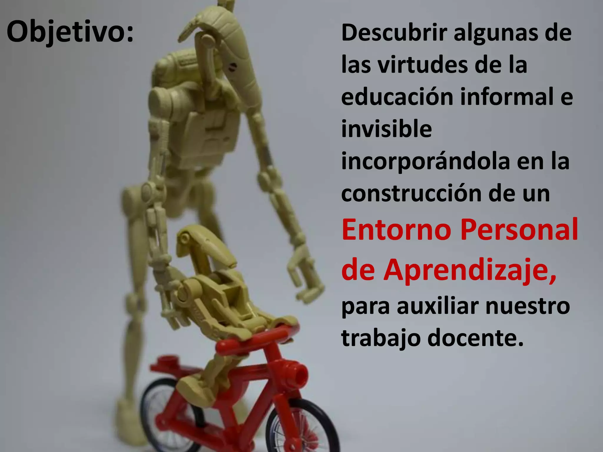 Objetivo:

Descubrir algunas de
las virtudes de la
educación informal e
invisible
incorporándola en la
construcción de un

Entorno Personal
de Aprendizaje,
para auxiliar nuestro
trabajo docente.

 