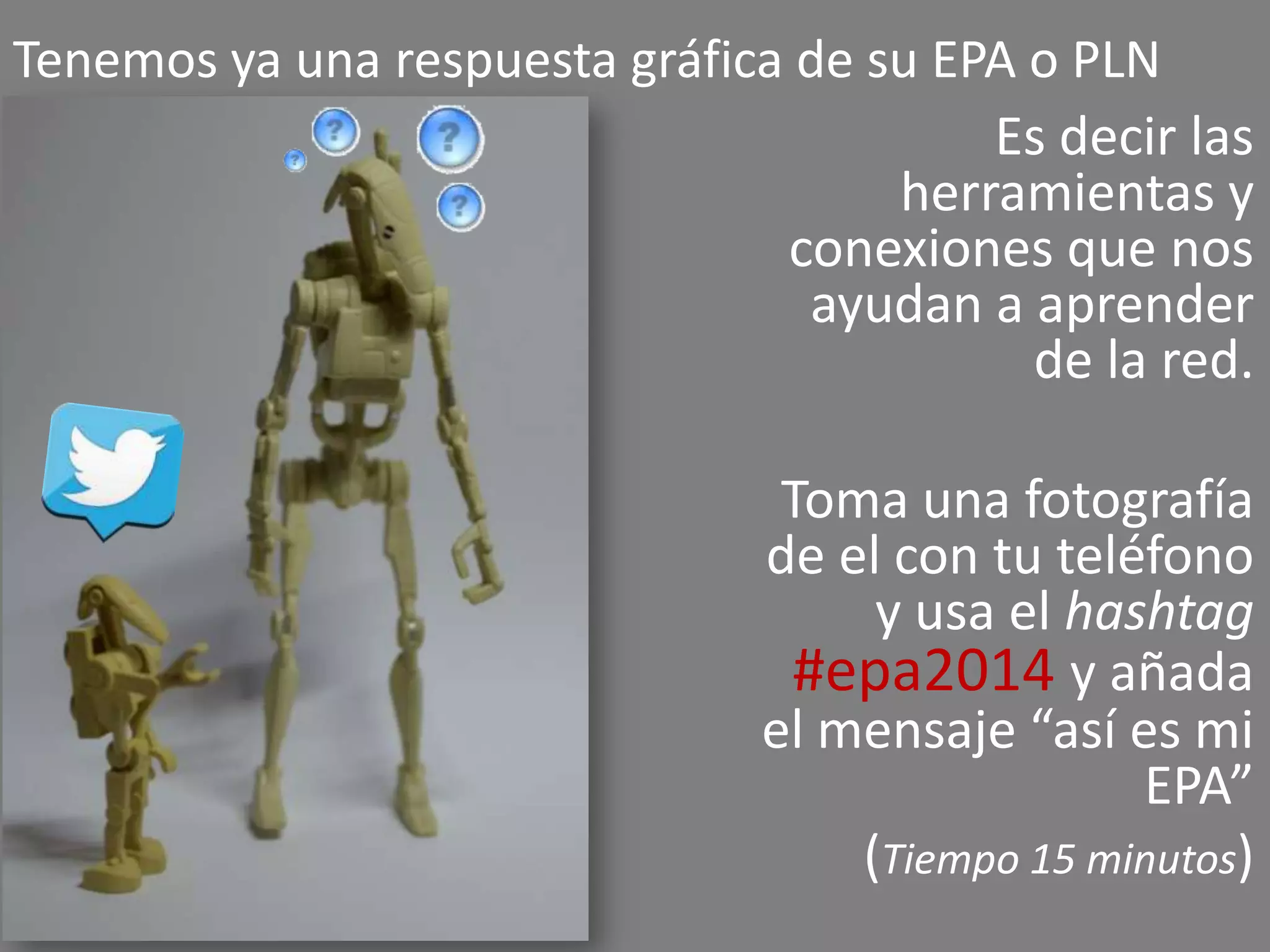 Tenemos ya una respuesta gráfica de su EPA o PLN
Es decir las
herramientas y
conexiones que nos
ayudan a aprender
de la red.

Toma una fotografía
de el con tu teléfono
y usa el hashtag
#epa2014 y añada
el mensaje “así es mi
EPA”
(Tiempo 15 minutos)

 