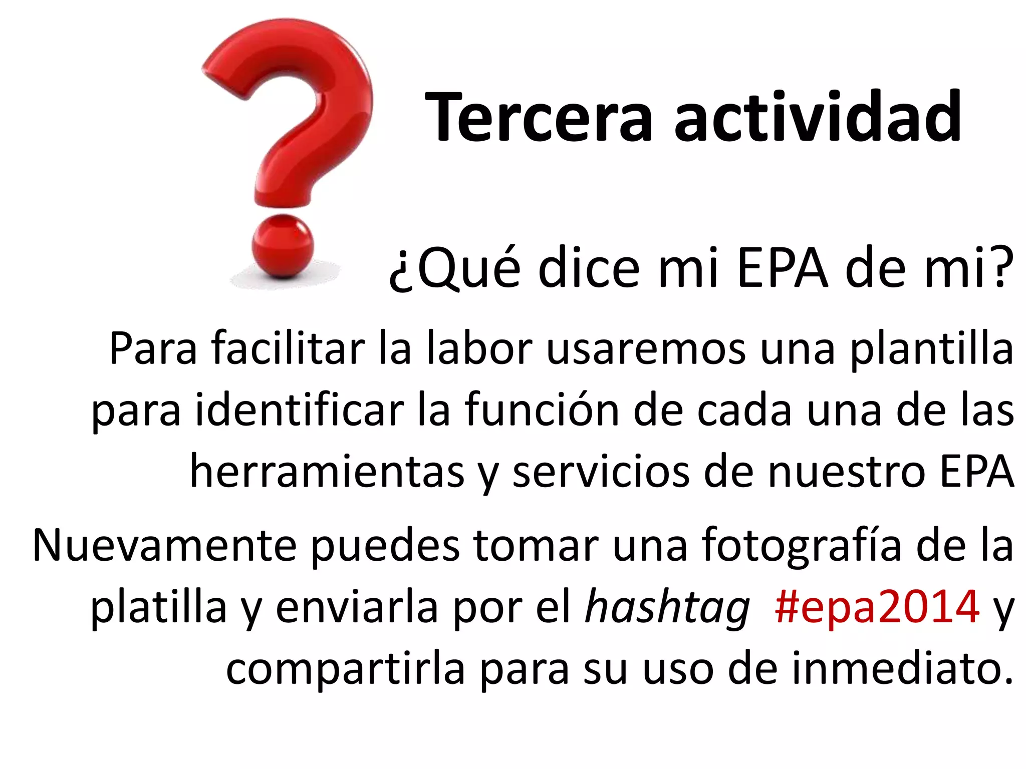 Tercera actividad
¿Qué dice mi EPA de mi?
Para facilitar la labor usaremos una plantilla
para identificar la función de cada una de las
herramientas y servicios de nuestro EPA
Nuevamente puedes tomar una fotografía de la
platilla y enviarla por el hashtag #epa2014 y
compartirla para su uso de inmediato.

 