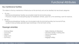 Functional Attributes
Indo Global College of Architecture Library Study - ISBT
Bus maintenance Facilities:
This relates to the bus maintenance infrastructure at the terminal, and can be classified into two broad categories:
• On site –
- Maintenance/breakdown facilities are provided inside the terminal boundary.
- Provisions include re-served parking bays for breakdown vehicles, space for a mini workshop, room for tools etc.
• Off Site –
- Maintenance/breakdown facilities are not provided inside the terminal boundary but sourced off site,
- usually to local, privately operated repair workshops in the terminal’s vicinity.
Passenger amenities:
- Drinking Water - Toilets (Odorless & Waterless)
- Concourse - Free Wi-Fi facility in waiting area
- Eateries - Tourist Information
- Cloak room - Ticketing
- Dormitory - Baggage trolleys
 