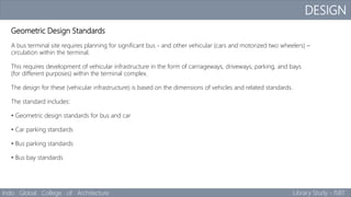 DESIGN
Indo Global College of Architecture Library Study - ISBT
Geometric Design Standards
A bus terminal site requires planning for significant bus - and other vehicular (cars and motorized two wheelers) –
circulation within the terminal.
This requires development of vehicular infrastructure in the form of carriageways, driveways, parking, and bays
(for different purposes) within the terminal complex.
The design for these (vehicular infrastructure) is based on the dimensions of vehicles and related standards.
The standard includes:
• Geometric design standards for bus and car
• Car parking standards
• Bus parking standards
• Bus bay standards
 