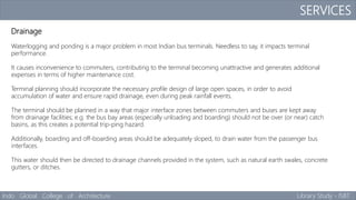 SERVICES
Indo Global College of Architecture Library Study - ISBT
Drainage
Waterlogging and ponding is a major problem in most Indian bus terminals. Needless to say, it impacts terminal
performance.
It causes inconvenience to commuters, contributing to the terminal becoming unattractive and generates additional
expenses in terms of higher maintenance cost.
Terminal planning should incorporate the necessary profile design of large open spaces, in order to avoid
accumulation of water and ensure rapid drainage, even during peak rainfall events.
The terminal should be planned in a way that major interface zones between commuters and buses are kept away
from drainage facilities; e.g. the bus bay areas (especially unloading and boarding) should not be over (or near) catch
basins, as this creates a potential trip-ping hazard.
Additionally, boarding and off-boarding areas should be adequately sloped, to drain water from the passenger bus
interfaces.
This water should then be directed to drainage channels provided in the system, such as natural earth swales, concrete
gutters, or ditches.
 