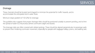 SERVICES
Indo Global College of Architecture Library Study - ISBT
Drainage
These channels should be located (and shaped) to minimize the potential for traffic hazards, and to
accommodate the anticipated storm-water flows.
Minimum slope gradient of 1:50 (2%) for drainage.
The guideline also suggests that proper drainage inlets should be positioned suitably to prevent ponding, and to limit
the spread of water to critical areas (where commuters alight and board).
The drainage inlets are often covered with slotted gratings. These should be aligned perpendicular to passenger path,
to prevent their hindering commuter movement, especially for people with baggage trolleys, prams, and walking aids.
 
