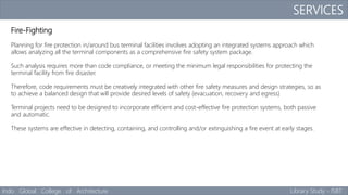 SERVICES
Indo Global College of Architecture Library Study - ISBT
Fire-Fighting
Planning for fire protection in/around bus terminal facilities involves adopting an integrated systems approach which
allows analyzing all the terminal components as a comprehensive fire safety system package.
Such analysis requires more than code compliance, or meeting the minimum legal responsibilities for protecting the
terminal facility from fire disaster.
Therefore, code requirements must be creatively integrated with other fire safety measures and design strategies, so as
to achieve a balanced design that will provide desired levels of safety (evacuation, recovery and egress)
Terminal projects need to be designed to incorporate efficient and cost-effective fire protection systems, both passive
and automatic.
These systems are effective in detecting, containing, and controlling and/or extinguishing a fire event at early stages.
 