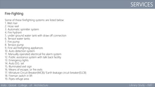 SERVICES
Indo Global College of Architecture Library Study - ISBT
Fire-Fighting
Some of these firefighting systems are listed below:
1. Wet riser
2. Hose reel
3. Automatic sprinkler system
4. Fire hydrant
5. under ground water tank with draw off connection
6. Terrace water tanks
7. Fire pump
8. Terrace pump
9. First aid firefighting appliances
10. Auto detection system
11. Manually operated electrical fire alarm system
12. Public assistance system with talk back facility
13. Emergency lights
14. Auto D.G. set
15. Illuminated exit sign
16. Means of escape, or fire exits
17. Miniature Circuit Breaker(MCB)/ Earth leakage circuit breaker(ELCB)
18. Fireman switch in lift
19. Pipes refuge area
 