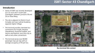 Indo Global College of Architecture Case Study - ISBT
Introduction
ISBT-Sector 43 Chandigarh
• Sector 43 ISBT was recently developed
on a 21-acre site in south-east
Chandigarh, between junctions 58 and
59 on Vikas Marg.
• The site is adjacent to District Court
Complex and near Judicial Academy,
opposite Kajheri Village.
• The terminal provides interstate bus
connections for Punjab, Haryana,
Uttarakhand, Himachal Pradesh, and
Jammu and Kashmir; and intra-city as
well as sub-urban connections.
• The terminal serves over 80,000
passenger trips per day with an
average occupancy of 45 per bus.
Bus terminal Site context
 