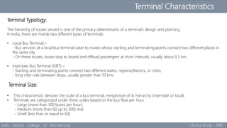 Terminal Characteristics
Indo Global College of Architecture Library Study - ISBT
Terminal Typology:
The hierarchy of routes served is one of the primary determinants of a terminal’s design and planning.
In India, there are mainly two different types of terminals:
• Local Bus Terminal –
- Bus services at a local bus terminal cater to routes whose starting and terminating points connect two different places in
the same city.
- On these routes, buses stop to board and offload passengers at short intervals, usually about 0.5 km.
• Interstate Bus Terminal (ISBT) –
- Starting and terminating points connect two different states, regions/districts, or cities;
- long inter-vals between stops, usually greater than 10 kms
Terminal Size:
• This characteristic denotes the scale of a bus terminal, irrespective of its hierarchy (interstate or local).
• Terminals are categorized under three scales based on the bus flow per hour
- Large (more than 300 buses per hour),
- Medium (more than 60 up to 300) and
- Small (less than or equal to 60).
 