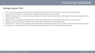 Functional Attributes
Indo Global College of Architecture Library Study - ISBT
Average Layover Time:
• This is the most important determinant of capacity requirement for a terminal’s bus specific infrastructure
• Layover time is the time a bus spends inside the terminal, from entry to exit.
• Higher the layover time, higher the accumulation of buses inside the terminal, and higher the capacity requirement to
accommodate them.
• Layover time is usually pre-defined by bus operators based on their operational and service requirements.
• However, planned and actual layover time have been observed to vary significantly.
• Therefore, it is important to capture both planned and observed layover time, be-fore initiating the planning process.
• The latter is usually estimated at off peak time when the layover time is expected to be longer.
 