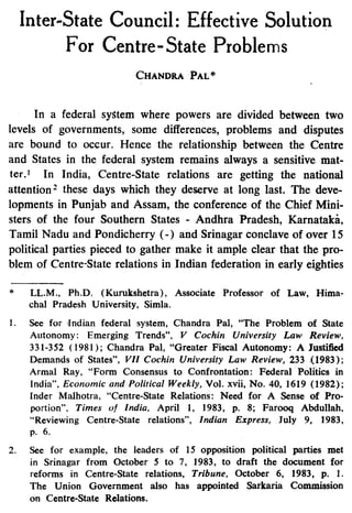 Inter-State Council: Effective Solution
For Centre-State Problems
CHANDRA PAL*
In a federal system where powers are divided between two
levels of governments, some differences, problems and disputes
are bound to occur. Hence the relationship between the Centre
and States in the federal system remains always a sensitive mat-
ter) In India, Centre-State relations are getting the national
attention 2 these days which they deserve at long last. The deve
lopments in Punjab and Assam, the conference of the Chief Mini-
sters of the four Southern States - Andhra Pradesh, Karnataki,
Tamil Nadu and Pondicherry (-) and Srinagar conclave of over 15
political parties pieced to gather make it ample clear that the pro-
blem of Centre-State relations in Indian federation in early eighties
LL.M., Ph.D. (Kurukshetra), Associate Professor of Law, Hima-
chal Pradesh University, Simla.
See for Indian federal system, Chandra Pal, "The Problem of State
Autonomy: Emerging Trends", V Cochin University Law Review,
331-352 (1981); Chandra Pal, "Greater Fiscal Autonomy: A Justified
Demands of States", VII Cochin University Law Review, 233 ,(1983);
Armal Ray, "Form Consensus to Confrontation: Federal Politics in
India", Economic and Political Weekly, Vol. xvii, No. 40, 1619 (1982);
Inder Malhotra, "Centre-State Relations: Need for A Sense of Pro-
portion", Times of India, April 1, 1983, p. 8; Farooq Abdullah,
"Reviewing Centre-State relations", Indian Express, July 9, 1983,
p. 6.
See for example, the leaders of 15 opposition political parties met
in Srinagar from October 5 to 7, 1983, to draft the document for
reforms in Centre-State relations, Tribune, October 6, 1983, p. 1.
The Union Government also has appointed Sarkaria Commission
on Centre-State Relations.
 