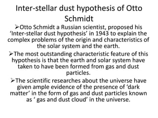 Inter-stellar dust hypothesis of Otto
Schmidt
Otto Schmidt a Russian scientist, proposed his
‘Inter-stellar dust hypothesis’ in 1943 to explain the
complex problems of the origin and characteristics of
the solar system and the earth.
The most outstanding characteristic feature of this
hypothesis is that the earth and solar system have
taken to have been formed from gas and dust
particles.
The scientific researches about the universe have
given ample evidence of the presence of ‘dark
matter’ in the form of gas and dust particles known
as ‘ gas and dust cloud’ in the universe.
 