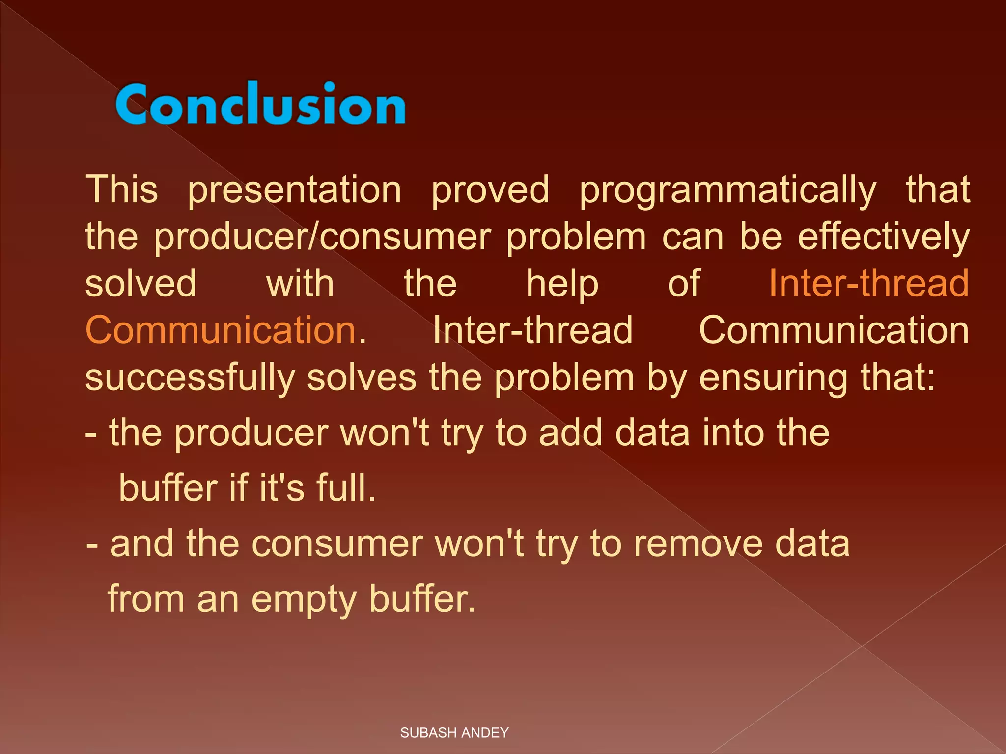 This presentation proved programmatically that
the producer/consumer problem can be effectively
solved with the help of Inter-thread
Communication. Inter-thread Communication
successfully solves the problem by ensuring that:
- the producer won't try to add data into the
buffer if it's full.
- and the consumer won't try to remove data
from an empty buffer.
SUBASH ANDEY
 