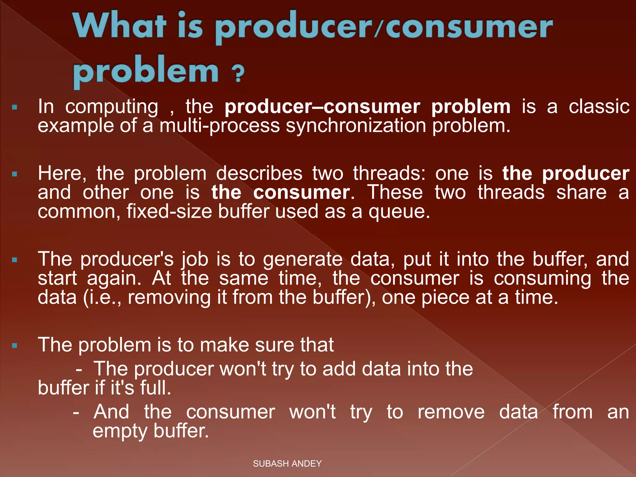  In computing , the producer–consumer problem is a classic
example of a multi-process synchronization problem.
 Here, the problem describes two threads: one is the producer
and other one is the consumer. These two threads share a
common, fixed-size buffer used as a queue.
 The producer's job is to generate data, put it into the buffer, and
start again. At the same time, the consumer is consuming the
data (i.e., removing it from the buffer), one piece at a time.
 The problem is to make sure that
- The producer won't try to add data into the
buffer if it's full.
- And the consumer won't try to remove data from an
empty buffer.
SUBASH ANDEY
 