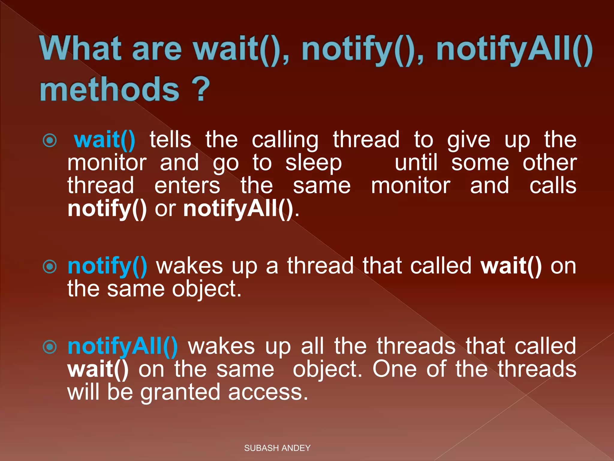  wait() tells the calling thread to give up the
monitor and go to sleep until some other
thread enters the same monitor and calls
notify() or notifyAll().
 notify() wakes up a thread that called wait() on
the same object.
 notifyAll() wakes up all the threads that called
wait() on the same object. One of the threads
will be granted access.
SUBASH ANDEY
 