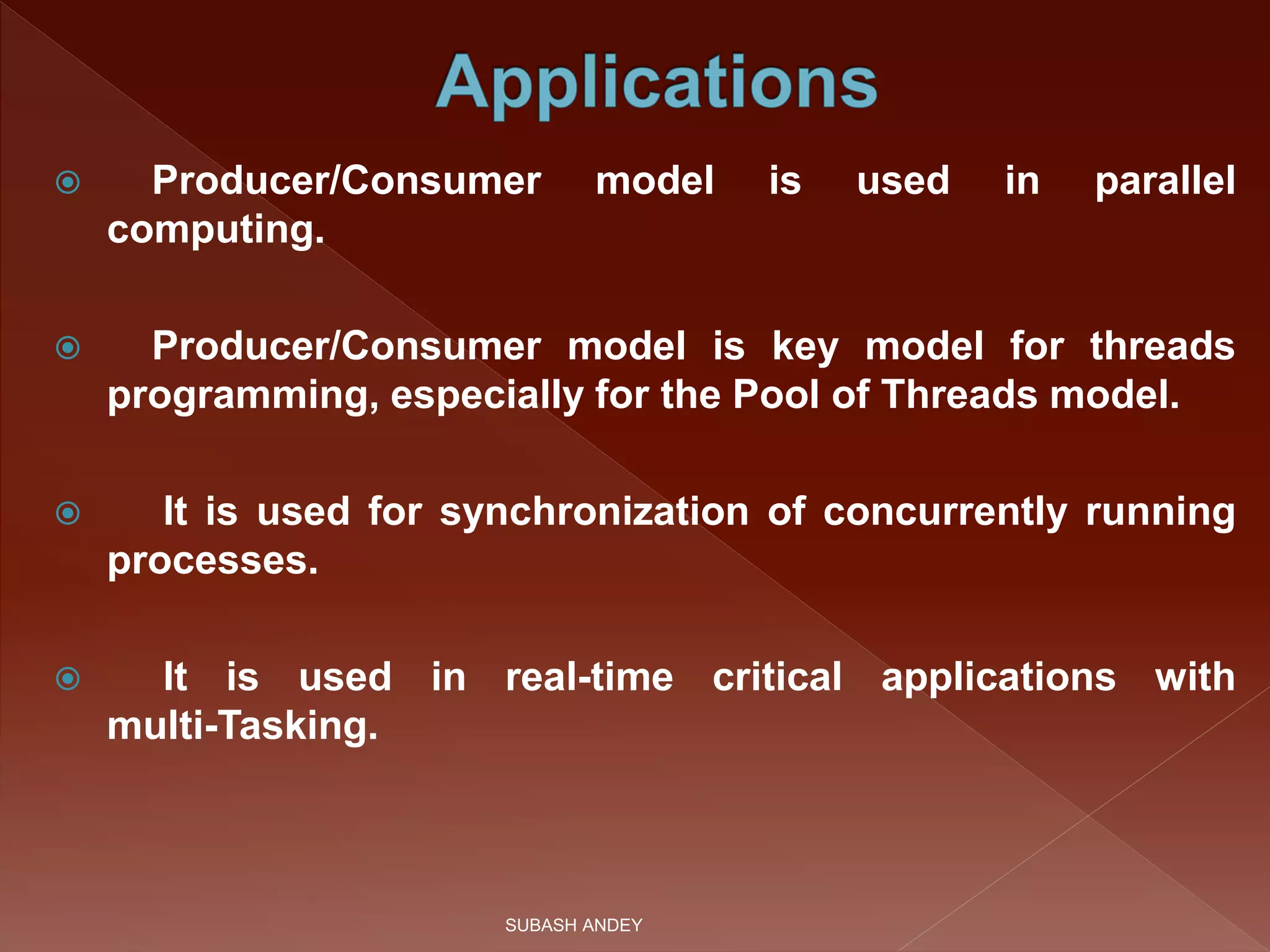  Producer/Consumer model is used in parallel
computing.
 Producer/Consumer model is key model for threads
programming, especially for the Pool of Threads model.
 It is used for synchronization of concurrently running
processes.
 It is used in real-time critical applications with
multi-Tasking.
SUBASH ANDEY
 