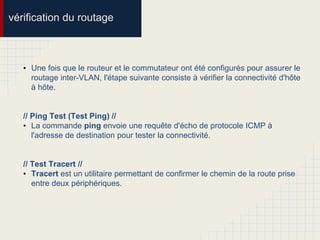 vérification du routage
• Une fois que le routeur et le commutateur ont été configurés pour assurer le
routage inter-VLAN, l'étape suivante consiste à vérifier la connectivité d'hôte
à hôte.
// Ping Test (Test Ping) //
• La commande ping envoie une requête d'écho de protocole ICMP à
l'adresse de destination pour tester la connectivité.
// Test Tracert //
• Tracert est un utilitaire permettant de confirmer le chemin de la route prise
entre deux périphériques.
 