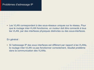 Problèmes d'adressage IP
• Les VLAN correspondent à des sous-réseaux uniques sur le réseau. Pour
que le routage inter-VLAN fonctionne, un routeur doit être connecté à tous
les VLAN, par des interfaces physiques distinctes ou des sous-interfaces.
En général :
• Si l’adressage IP des sous interfaces est différent par rapport à les VLANs,
le routage inter-VLAN va pas fonctionner correctement, résultat problème
dans la communication des VLANs.
 
