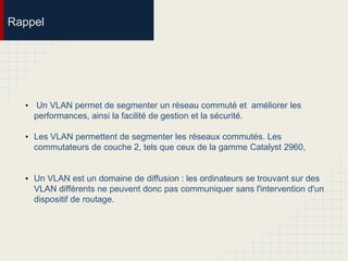 Rappel
• Un VLAN permet de segmenter un réseau commuté et améliorer les
performances, ainsi la facilité de gestion et la sécurité.
• Les VLAN permettent de segmenter les réseaux commutés. Les
commutateurs de couche 2, tels que ceux de la gamme Catalyst 2960,
• Un VLAN est un domaine de diffusion : les ordinateurs se trouvant sur des
VLAN différents ne peuvent donc pas communiquer sans l'intervention d'un
dispositif de routage.
 