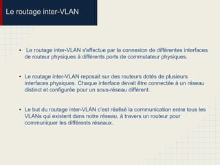 Le routage inter-VLAN
• Le routage inter-VLAN s'effectue par la connexion de différentes interfaces
de routeur physiques à différents ports de commutateur physiques.
• Le routage inter-VLAN reposait sur des routeurs dotés de plusieurs
interfaces physiques. Chaque interface devait être connectée à un réseau
distinct et configurée pour un sous-réseau différent.
• Le but du routage inter-VLAN c’est réalisé la communication entre tous les
VLANs qui existent dans notre réseau, à travers un routeur pour
communiquer les différents réseaux.
 