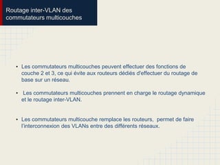 Routage inter-VLAN des
commutateurs multicouches
• Les commutateurs multicouches peuvent effectuer des fonctions de
couche 2 et 3, ce qui évite aux routeurs dédiés d'effectuer du routage de
base sur un réseau.
• Les commutateurs multicouches prennent en charge le routage dynamique
et le routage inter-VLAN.
• Les commutateurs multicouche remplace les routeurs, permet de faire
l’interconnexion des VLANs entre des différents réseaux.
 