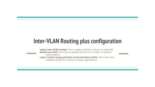 Inter-VLAN Routing plus configuration
Legacy Inter-VLAN routing: This is a legacy solution. It does not scale well.
Router-on-a-Stick: This is an acceptable solution for a small- to medium-
sized network.
Layer 3 switch using switched virtual interfaces (SVIs): This is the most
scalable solution for medium to large organizations.
 